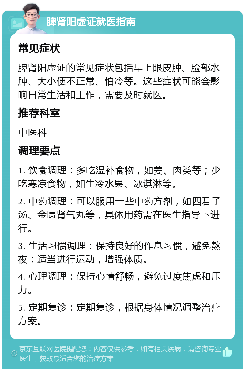 脾肾阳虚证就医指南 常见症状 脾肾阳虚证的常见症状包括早上眼皮肿、脸部水肿、大小便不正常、怕冷等。这些症状可能会影响日常生活和工作，需要及时就医。 推荐科室 中医科 调理要点 1. 饮食调理：多吃温补食物，如姜、肉类等；少吃寒凉食物，如生冷水果、冰淇淋等。 2. 中药调理：可以服用一些中药方剂，如四君子汤、金匮肾气丸等，具体用药需在医生指导下进行。 3. 生活习惯调理：保持良好的作息习惯，避免熬夜；适当进行运动，增强体质。 4. 心理调理：保持心情舒畅，避免过度焦虑和压力。 5. 定期复诊：定期复诊，根据身体情况调整治疗方案。