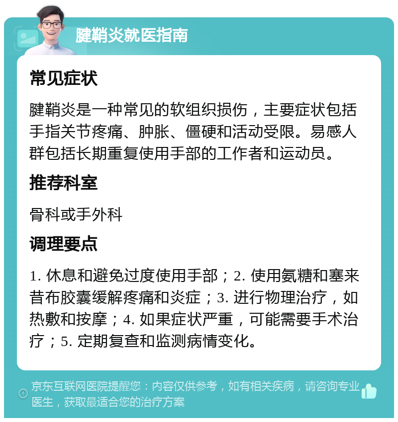 腱鞘炎就医指南 常见症状 腱鞘炎是一种常见的软组织损伤，主要症状包括手指关节疼痛、肿胀、僵硬和活动受限。易感人群包括长期重复使用手部的工作者和运动员。 推荐科室 骨科或手外科 调理要点 1. 休息和避免过度使用手部；2. 使用氨糖和塞来昔布胶囊缓解疼痛和炎症；3. 进行物理治疗，如热敷和按摩；4. 如果症状严重，可能需要手术治疗；5. 定期复查和监测病情变化。