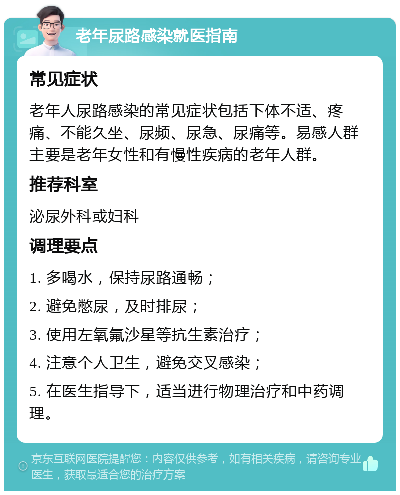 老年尿路感染就医指南 常见症状 老年人尿路感染的常见症状包括下体不适、疼痛、不能久坐、尿频、尿急、尿痛等。易感人群主要是老年女性和有慢性疾病的老年人群。 推荐科室 泌尿外科或妇科 调理要点 1. 多喝水，保持尿路通畅； 2. 避免憋尿，及时排尿； 3. 使用左氧氟沙星等抗生素治疗； 4. 注意个人卫生，避免交叉感染； 5. 在医生指导下，适当进行物理治疗和中药调理。