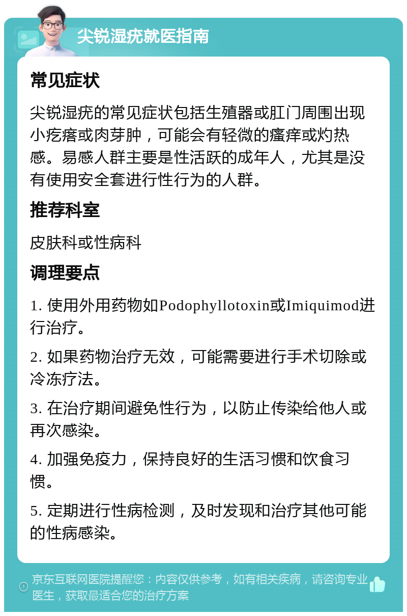 尖锐湿疣就医指南 常见症状 尖锐湿疣的常见症状包括生殖器或肛门周围出现小疙瘩或肉芽肿，可能会有轻微的瘙痒或灼热感。易感人群主要是性活跃的成年人，尤其是没有使用安全套进行性行为的人群。 推荐科室 皮肤科或性病科 调理要点 1. 使用外用药物如Podophyllotoxin或Imiquimod进行治疗。 2. 如果药物治疗无效，可能需要进行手术切除或冷冻疗法。 3. 在治疗期间避免性行为，以防止传染给他人或再次感染。 4. 加强免疫力，保持良好的生活习惯和饮食习惯。 5. 定期进行性病检测，及时发现和治疗其他可能的性病感染。