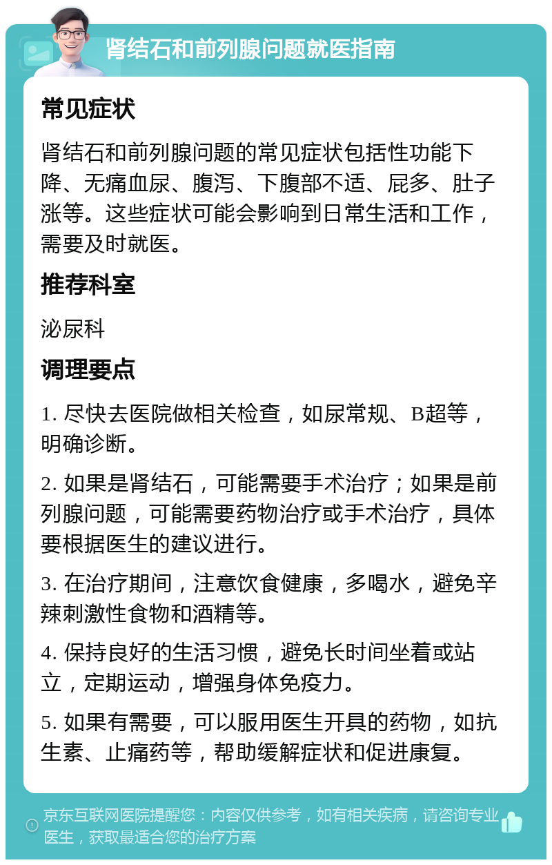 肾结石和前列腺问题就医指南 常见症状 肾结石和前列腺问题的常见症状包括性功能下降、无痛血尿、腹泻、下腹部不适、屁多、肚子涨等。这些症状可能会影响到日常生活和工作，需要及时就医。 推荐科室 泌尿科 调理要点 1. 尽快去医院做相关检查，如尿常规、B超等，明确诊断。 2. 如果是肾结石，可能需要手术治疗；如果是前列腺问题，可能需要药物治疗或手术治疗，具体要根据医生的建议进行。 3. 在治疗期间，注意饮食健康，多喝水，避免辛辣刺激性食物和酒精等。 4. 保持良好的生活习惯，避免长时间坐着或站立，定期运动，增强身体免疫力。 5. 如果有需要，可以服用医生开具的药物，如抗生素、止痛药等，帮助缓解症状和促进康复。