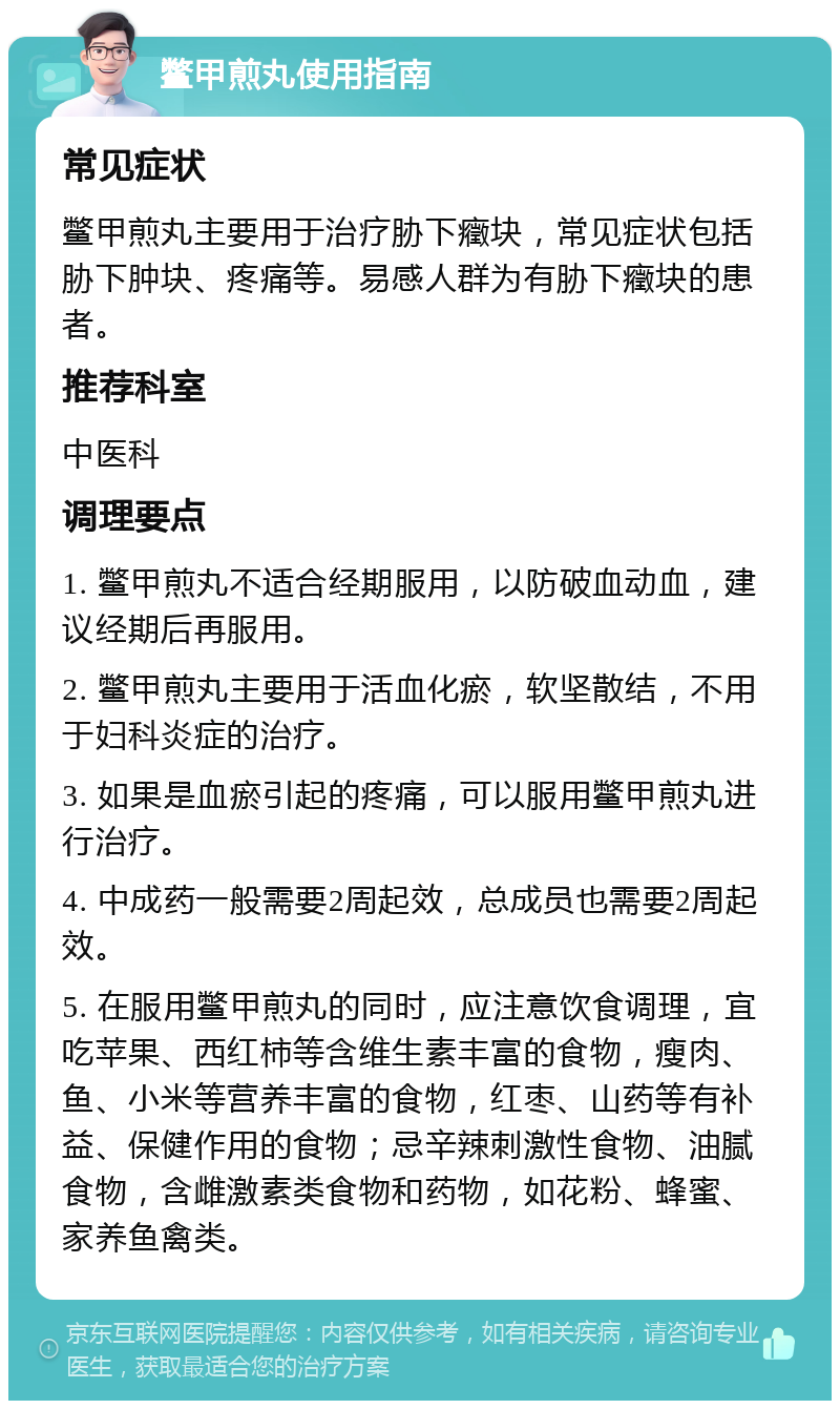 鳖甲煎丸使用指南 常见症状 鳖甲煎丸主要用于治疗胁下癥块，常见症状包括胁下肿块、疼痛等。易感人群为有胁下癥块的患者。 推荐科室 中医科 调理要点 1. 鳖甲煎丸不适合经期服用，以防破血动血，建议经期后再服用。 2. 鳖甲煎丸主要用于活血化瘀，软坚散结，不用于妇科炎症的治疗。 3. 如果是血瘀引起的疼痛，可以服用鳖甲煎丸进行治疗。 4. 中成药一般需要2周起效，总成员也需要2周起效。 5. 在服用鳖甲煎丸的同时，应注意饮食调理，宜吃苹果、西红柿等含维生素丰富的食物，瘦肉、鱼、小米等营养丰富的食物，红枣、山药等有补益、保健作用的食物；忌辛辣刺激性食物、油腻食物，含雌激素类食物和药物，如花粉、蜂蜜、家养鱼禽类。