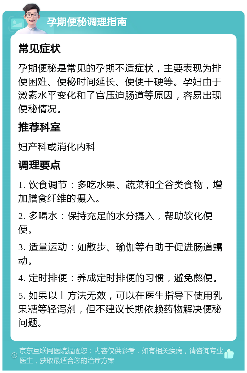 孕期便秘调理指南 常见症状 孕期便秘是常见的孕期不适症状，主要表现为排便困难、便秘时间延长、便便干硬等。孕妇由于激素水平变化和子宫压迫肠道等原因，容易出现便秘情况。 推荐科室 妇产科或消化内科 调理要点 1. 饮食调节：多吃水果、蔬菜和全谷类食物，增加膳食纤维的摄入。 2. 多喝水：保持充足的水分摄入，帮助软化便便。 3. 适量运动：如散步、瑜伽等有助于促进肠道蠕动。 4. 定时排便：养成定时排便的习惯，避免憋便。 5. 如果以上方法无效，可以在医生指导下使用乳果糖等轻泻剂，但不建议长期依赖药物解决便秘问题。