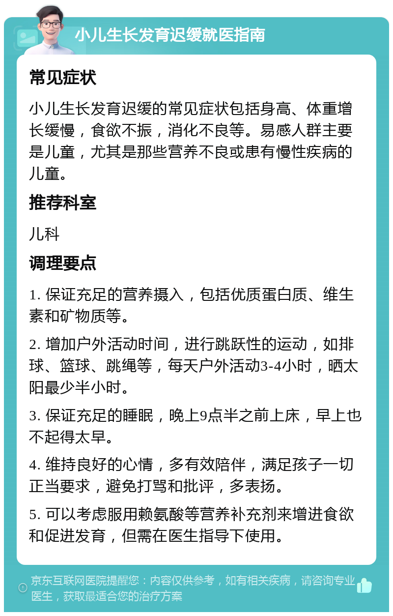 小儿生长发育迟缓就医指南 常见症状 小儿生长发育迟缓的常见症状包括身高、体重增长缓慢，食欲不振，消化不良等。易感人群主要是儿童，尤其是那些营养不良或患有慢性疾病的儿童。 推荐科室 儿科 调理要点 1. 保证充足的营养摄入，包括优质蛋白质、维生素和矿物质等。 2. 增加户外活动时间，进行跳跃性的运动，如排球、篮球、跳绳等，每天户外活动3-4小时，晒太阳最少半小时。 3. 保证充足的睡眠，晚上9点半之前上床，早上也不起得太早。 4. 维持良好的心情，多有效陪伴，满足孩子一切正当要求，避免打骂和批评，多表扬。 5. 可以考虑服用赖氨酸等营养补充剂来增进食欲和促进发育，但需在医生指导下使用。