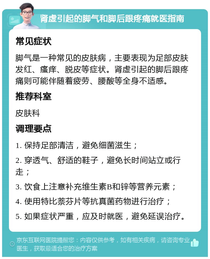 肾虚引起的脚气和脚后跟疼痛就医指南 常见症状 脚气是一种常见的皮肤病，主要表现为足部皮肤发红、瘙痒、脱皮等症状。肾虚引起的脚后跟疼痛则可能伴随着疲劳、腰酸等全身不适感。 推荐科室 皮肤科 调理要点 1. 保持足部清洁，避免细菌滋生； 2. 穿透气、舒适的鞋子，避免长时间站立或行走； 3. 饮食上注意补充维生素B和锌等营养元素； 4. 使用特比萘芬片等抗真菌药物进行治疗； 5. 如果症状严重，应及时就医，避免延误治疗。