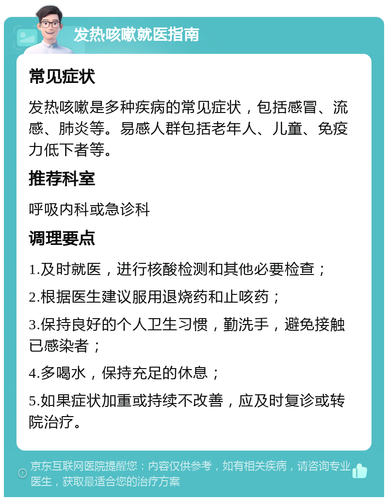 发热咳嗽就医指南 常见症状 发热咳嗽是多种疾病的常见症状，包括感冒、流感、肺炎等。易感人群包括老年人、儿童、免疫力低下者等。 推荐科室 呼吸内科或急诊科 调理要点 1.及时就医，进行核酸检测和其他必要检查； 2.根据医生建议服用退烧药和止咳药； 3.保持良好的个人卫生习惯，勤洗手，避免接触已感染者； 4.多喝水，保持充足的休息； 5.如果症状加重或持续不改善，应及时复诊或转院治疗。