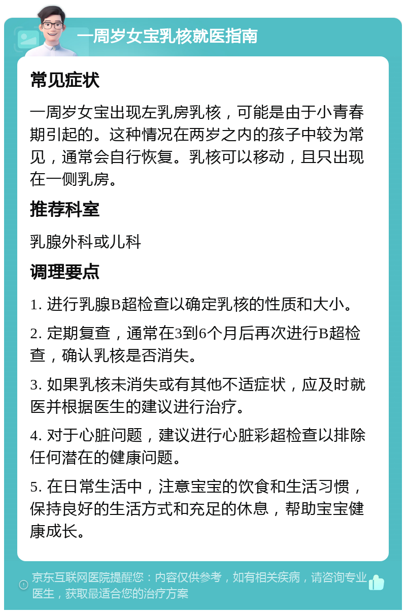 一周岁女宝乳核就医指南 常见症状 一周岁女宝出现左乳房乳核，可能是由于小青春期引起的。这种情况在两岁之内的孩子中较为常见，通常会自行恢复。乳核可以移动，且只出现在一侧乳房。 推荐科室 乳腺外科或儿科 调理要点 1. 进行乳腺B超检查以确定乳核的性质和大小。 2. 定期复查，通常在3到6个月后再次进行B超检查，确认乳核是否消失。 3. 如果乳核未消失或有其他不适症状，应及时就医并根据医生的建议进行治疗。 4. 对于心脏问题，建议进行心脏彩超检查以排除任何潜在的健康问题。 5. 在日常生活中，注意宝宝的饮食和生活习惯，保持良好的生活方式和充足的休息，帮助宝宝健康成长。