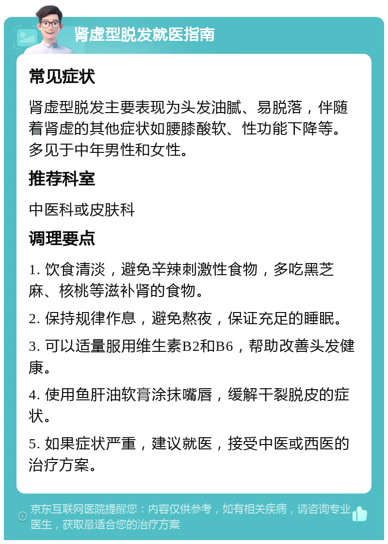 肾虚型脱发就医指南 常见症状 肾虚型脱发主要表现为头发油腻、易脱落，伴随着肾虚的其他症状如腰膝酸软、性功能下降等。多见于中年男性和女性。 推荐科室 中医科或皮肤科 调理要点 1. 饮食清淡，避免辛辣刺激性食物，多吃黑芝麻、核桃等滋补肾的食物。 2. 保持规律作息，避免熬夜，保证充足的睡眠。 3. 可以适量服用维生素B2和B6，帮助改善头发健康。 4. 使用鱼肝油软膏涂抹嘴唇，缓解干裂脱皮的症状。 5. 如果症状严重，建议就医，接受中医或西医的治疗方案。