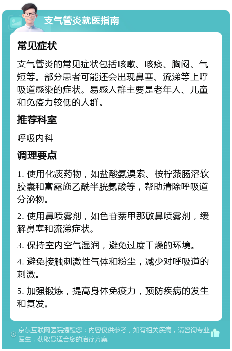 支气管炎就医指南 常见症状 支气管炎的常见症状包括咳嗽、咳痰、胸闷、气短等。部分患者可能还会出现鼻塞、流涕等上呼吸道感染的症状。易感人群主要是老年人、儿童和免疫力较低的人群。 推荐科室 呼吸内科 调理要点 1. 使用化痰药物，如盐酸氨溴索、桉柠蒎肠溶软胶囊和富露施乙酰半胱氨酸等，帮助清除呼吸道分泌物。 2. 使用鼻喷雾剂，如色苷萘甲那敏鼻喷雾剂，缓解鼻塞和流涕症状。 3. 保持室内空气湿润，避免过度干燥的环境。 4. 避免接触刺激性气体和粉尘，减少对呼吸道的刺激。 5. 加强锻炼，提高身体免疫力，预防疾病的发生和复发。