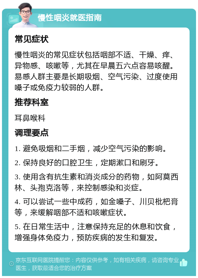 慢性咽炎就医指南 常见症状 慢性咽炎的常见症状包括咽部不适、干燥、痒、异物感、咳嗽等，尤其在早晨五六点容易咳醒。易感人群主要是长期吸烟、空气污染、过度使用嗓子或免疫力较弱的人群。 推荐科室 耳鼻喉科 调理要点 1. 避免吸烟和二手烟，减少空气污染的影响。 2. 保持良好的口腔卫生，定期漱口和刷牙。 3. 使用含有抗生素和消炎成分的药物，如阿莫西林、头孢克洛等，来控制感染和炎症。 4. 可以尝试一些中成药，如金嗓子、川贝枇杷膏等，来缓解咽部不适和咳嗽症状。 5. 在日常生活中，注意保持充足的休息和饮食，增强身体免疫力，预防疾病的发生和复发。