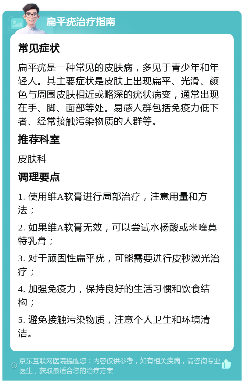 扁平疣治疗指南 常见症状 扁平疣是一种常见的皮肤病，多见于青少年和年轻人。其主要症状是皮肤上出现扁平、光滑、颜色与周围皮肤相近或略深的疣状病变，通常出现在手、脚、面部等处。易感人群包括免疫力低下者、经常接触污染物质的人群等。 推荐科室 皮肤科 调理要点 1. 使用维A软膏进行局部治疗，注意用量和方法； 2. 如果维A软膏无效，可以尝试水杨酸或米喹莫特乳膏； 3. 对于顽固性扁平疣，可能需要进行皮秒激光治疗； 4. 加强免疫力，保持良好的生活习惯和饮食结构； 5. 避免接触污染物质，注意个人卫生和环境清洁。