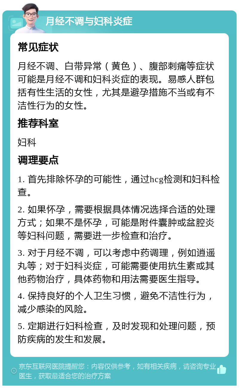 月经不调与妇科炎症 常见症状 月经不调、白带异常（黄色）、腹部刺痛等症状可能是月经不调和妇科炎症的表现。易感人群包括有性生活的女性，尤其是避孕措施不当或有不洁性行为的女性。 推荐科室 妇科 调理要点 1. 首先排除怀孕的可能性，通过hcg检测和妇科检查。 2. 如果怀孕，需要根据具体情况选择合适的处理方式；如果不是怀孕，可能是附件囊肿或盆腔炎等妇科问题，需要进一步检查和治疗。 3. 对于月经不调，可以考虑中药调理，例如逍遥丸等；对于妇科炎症，可能需要使用抗生素或其他药物治疗，具体药物和用法需要医生指导。 4. 保持良好的个人卫生习惯，避免不洁性行为，减少感染的风险。 5. 定期进行妇科检查，及时发现和处理问题，预防疾病的发生和发展。