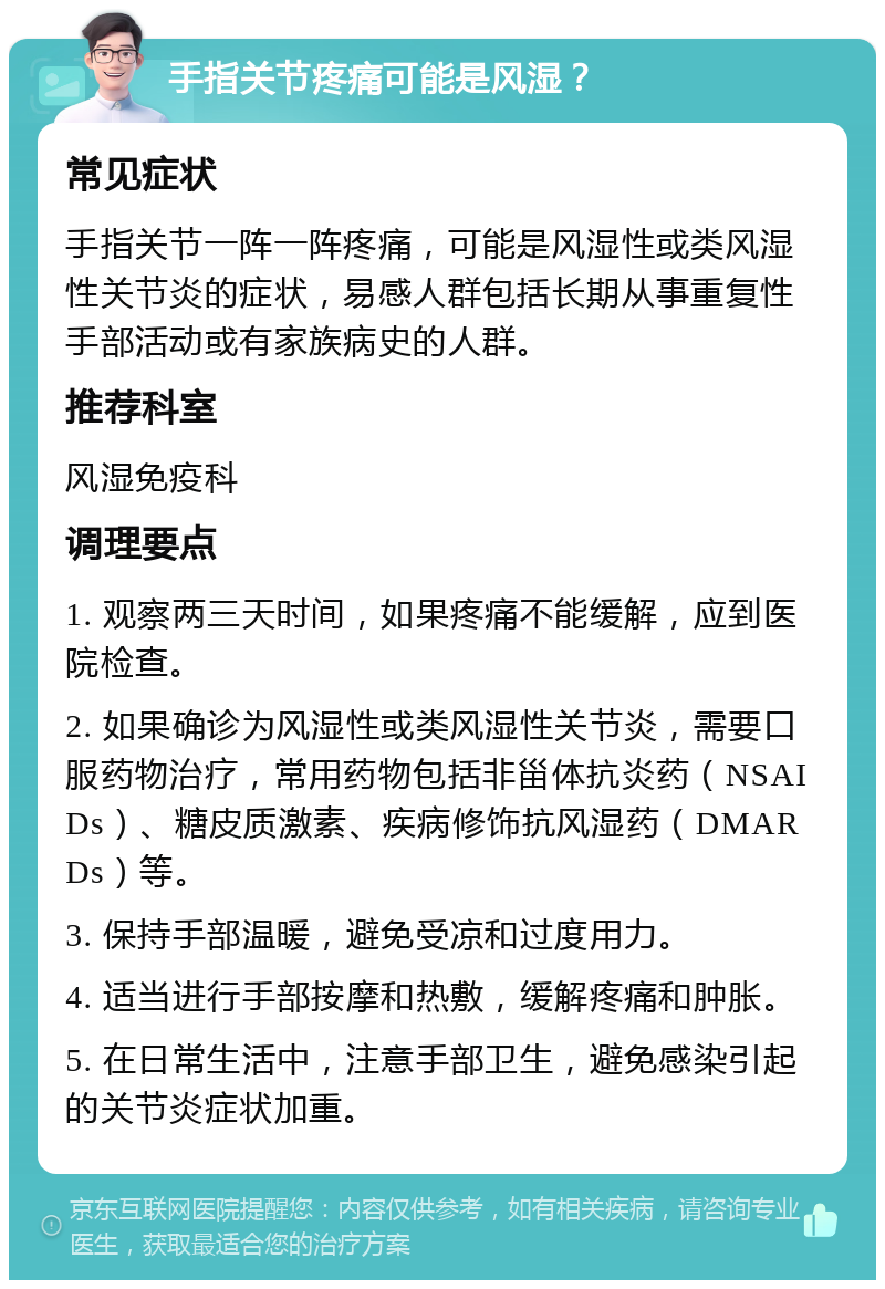 手指关节疼痛可能是风湿？ 常见症状 手指关节一阵一阵疼痛，可能是风湿性或类风湿性关节炎的症状，易感人群包括长期从事重复性手部活动或有家族病史的人群。 推荐科室 风湿免疫科 调理要点 1. 观察两三天时间，如果疼痛不能缓解，应到医院检查。 2. 如果确诊为风湿性或类风湿性关节炎，需要口服药物治疗，常用药物包括非甾体抗炎药（NSAIDs）、糖皮质激素、疾病修饰抗风湿药（DMARDs）等。 3. 保持手部温暖，避免受凉和过度用力。 4. 适当进行手部按摩和热敷，缓解疼痛和肿胀。 5. 在日常生活中，注意手部卫生，避免感染引起的关节炎症状加重。