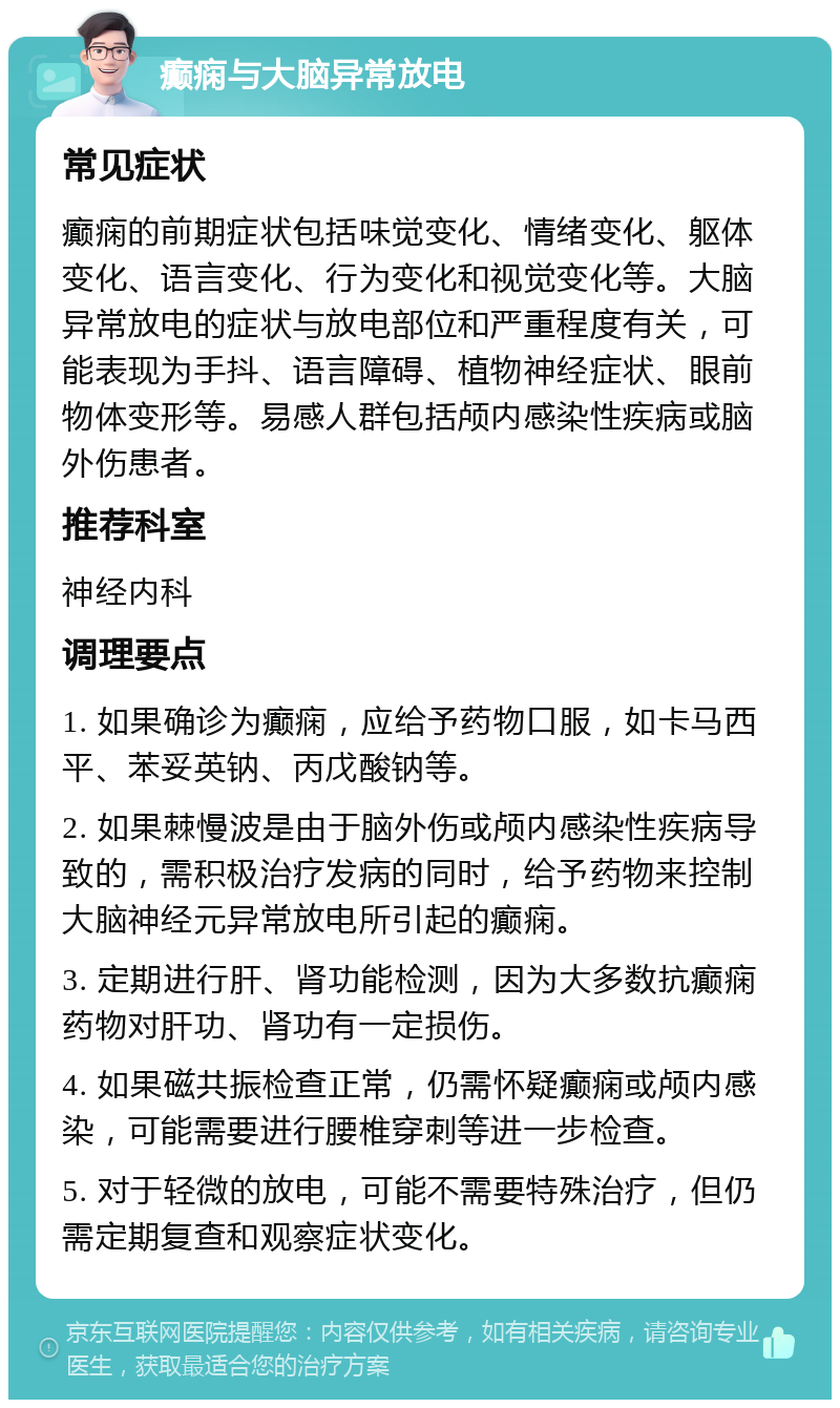 癫痫与大脑异常放电 常见症状 癫痫的前期症状包括味觉变化、情绪变化、躯体变化、语言变化、行为变化和视觉变化等。大脑异常放电的症状与放电部位和严重程度有关，可能表现为手抖、语言障碍、植物神经症状、眼前物体变形等。易感人群包括颅内感染性疾病或脑外伤患者。 推荐科室 神经内科 调理要点 1. 如果确诊为癫痫，应给予药物口服，如卡马西平、苯妥英钠、丙戊酸钠等。 2. 如果棘慢波是由于脑外伤或颅内感染性疾病导致的，需积极治疗发病的同时，给予药物来控制大脑神经元异常放电所引起的癫痫。 3. 定期进行肝、肾功能检测，因为大多数抗癫痫药物对肝功、肾功有一定损伤。 4. 如果磁共振检查正常，仍需怀疑癫痫或颅内感染，可能需要进行腰椎穿刺等进一步检查。 5. 对于轻微的放电，可能不需要特殊治疗，但仍需定期复查和观察症状变化。