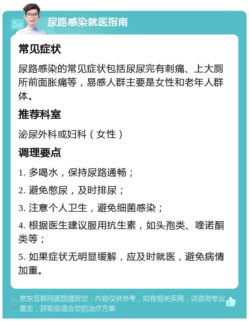 尿路感染就医指南 常见症状 尿路感染的常见症状包括尿尿完有刺痛、上大厕所前面胀痛等，易感人群主要是女性和老年人群体。 推荐科室 泌尿外科或妇科（女性） 调理要点 1. 多喝水，保持尿路通畅； 2. 避免憋尿，及时排尿； 3. 注意个人卫生，避免细菌感染； 4. 根据医生建议服用抗生素，如头孢类、喹诺酮类等； 5. 如果症状无明显缓解，应及时就医，避免病情加重。