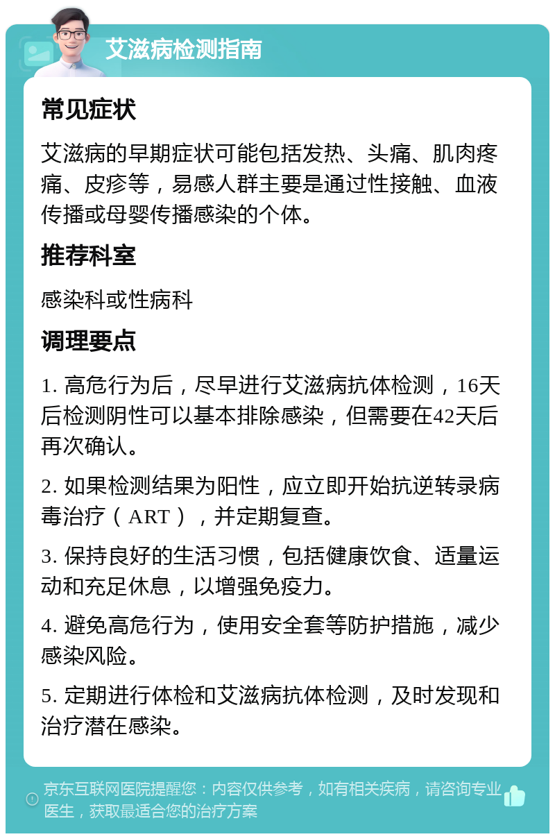 艾滋病检测指南 常见症状 艾滋病的早期症状可能包括发热、头痛、肌肉疼痛、皮疹等，易感人群主要是通过性接触、血液传播或母婴传播感染的个体。 推荐科室 感染科或性病科 调理要点 1. 高危行为后，尽早进行艾滋病抗体检测，16天后检测阴性可以基本排除感染，但需要在42天后再次确认。 2. 如果检测结果为阳性，应立即开始抗逆转录病毒治疗（ART），并定期复查。 3. 保持良好的生活习惯，包括健康饮食、适量运动和充足休息，以增强免疫力。 4. 避免高危行为，使用安全套等防护措施，减少感染风险。 5. 定期进行体检和艾滋病抗体检测，及时发现和治疗潜在感染。