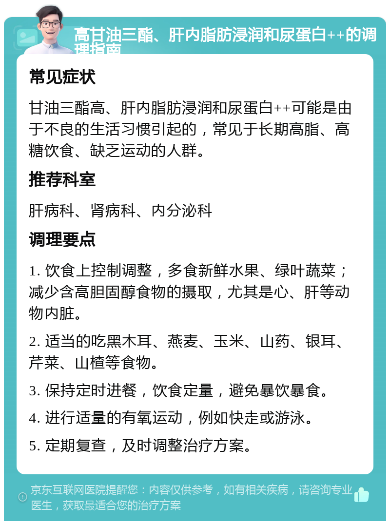 高甘油三酯、肝内脂肪浸润和尿蛋白++的调理指南 常见症状 甘油三酯高、肝内脂肪浸润和尿蛋白++可能是由于不良的生活习惯引起的，常见于长期高脂、高糖饮食、缺乏运动的人群。 推荐科室 肝病科、肾病科、内分泌科 调理要点 1. 饮食上控制调整，多食新鲜水果、绿叶蔬菜；减少含高胆固醇食物的摄取，尤其是心、肝等动物内脏。 2. 适当的吃黑木耳、燕麦、玉米、山药、银耳、芹菜、山楂等食物。 3. 保持定时进餐，饮食定量，避免暴饮暴食。 4. 进行适量的有氧运动，例如快走或游泳。 5. 定期复查，及时调整治疗方案。