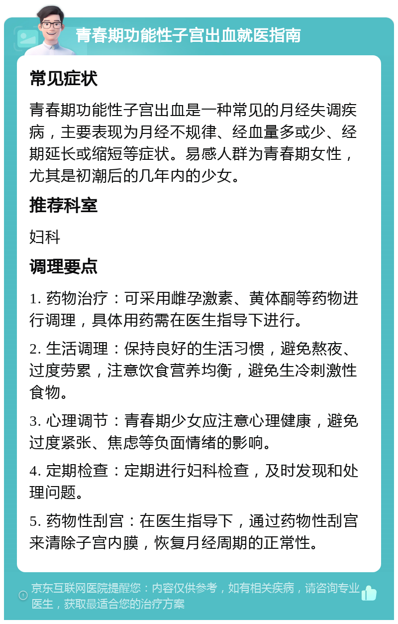 青春期功能性子宫出血就医指南 常见症状 青春期功能性子宫出血是一种常见的月经失调疾病，主要表现为月经不规律、经血量多或少、经期延长或缩短等症状。易感人群为青春期女性，尤其是初潮后的几年内的少女。 推荐科室 妇科 调理要点 1. 药物治疗：可采用雌孕激素、黄体酮等药物进行调理，具体用药需在医生指导下进行。 2. 生活调理：保持良好的生活习惯，避免熬夜、过度劳累，注意饮食营养均衡，避免生冷刺激性食物。 3. 心理调节：青春期少女应注意心理健康，避免过度紧张、焦虑等负面情绪的影响。 4. 定期检查：定期进行妇科检查，及时发现和处理问题。 5. 药物性刮宫：在医生指导下，通过药物性刮宫来清除子宫内膜，恢复月经周期的正常性。