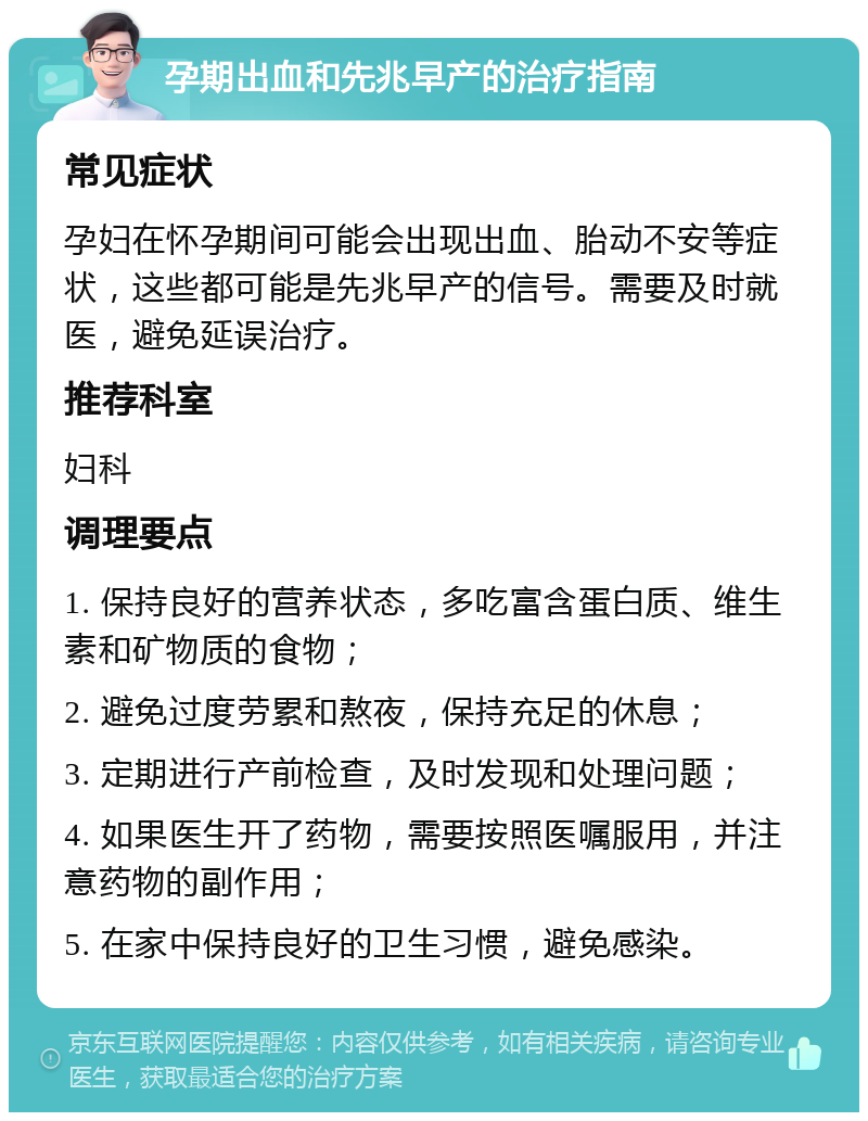 孕期出血和先兆早产的治疗指南 常见症状 孕妇在怀孕期间可能会出现出血、胎动不安等症状，这些都可能是先兆早产的信号。需要及时就医，避免延误治疗。 推荐科室 妇科 调理要点 1. 保持良好的营养状态，多吃富含蛋白质、维生素和矿物质的食物； 2. 避免过度劳累和熬夜，保持充足的休息； 3. 定期进行产前检查，及时发现和处理问题； 4. 如果医生开了药物，需要按照医嘱服用，并注意药物的副作用； 5. 在家中保持良好的卫生习惯，避免感染。