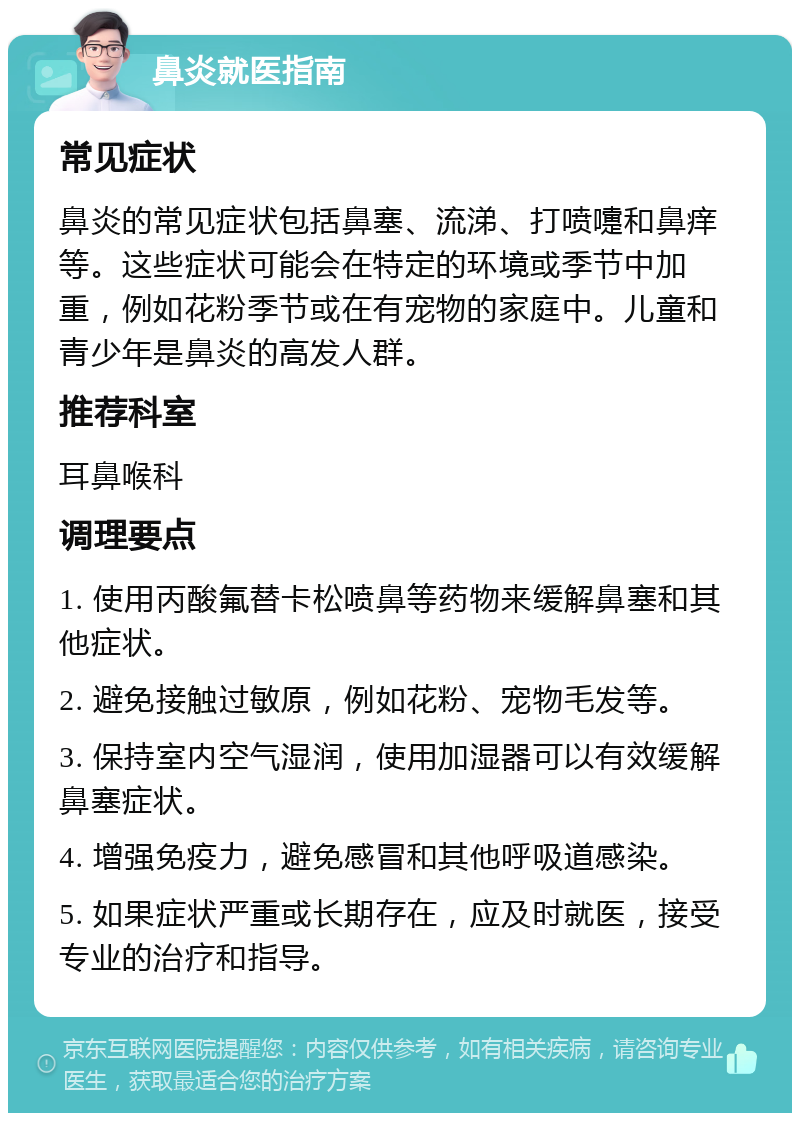 鼻炎就医指南 常见症状 鼻炎的常见症状包括鼻塞、流涕、打喷嚏和鼻痒等。这些症状可能会在特定的环境或季节中加重，例如花粉季节或在有宠物的家庭中。儿童和青少年是鼻炎的高发人群。 推荐科室 耳鼻喉科 调理要点 1. 使用丙酸氟替卡松喷鼻等药物来缓解鼻塞和其他症状。 2. 避免接触过敏原，例如花粉、宠物毛发等。 3. 保持室内空气湿润，使用加湿器可以有效缓解鼻塞症状。 4. 增强免疫力，避免感冒和其他呼吸道感染。 5. 如果症状严重或长期存在，应及时就医，接受专业的治疗和指导。