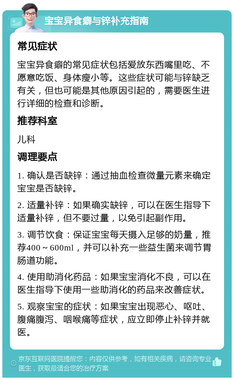 宝宝异食癖与锌补充指南 常见症状 宝宝异食癖的常见症状包括爱放东西嘴里吃、不愿意吃饭、身体瘦小等。这些症状可能与锌缺乏有关，但也可能是其他原因引起的，需要医生进行详细的检查和诊断。 推荐科室 儿科 调理要点 1. 确认是否缺锌：通过抽血检查微量元素来确定宝宝是否缺锌。 2. 适量补锌：如果确实缺锌，可以在医生指导下适量补锌，但不要过量，以免引起副作用。 3. 调节饮食：保证宝宝每天摄入足够的奶量，推荐400～600ml，并可以补充一些益生菌来调节胃肠道功能。 4. 使用助消化药品：如果宝宝消化不良，可以在医生指导下使用一些助消化的药品来改善症状。 5. 观察宝宝的症状：如果宝宝出现恶心、呕吐、腹痛腹泻、咽喉痛等症状，应立即停止补锌并就医。