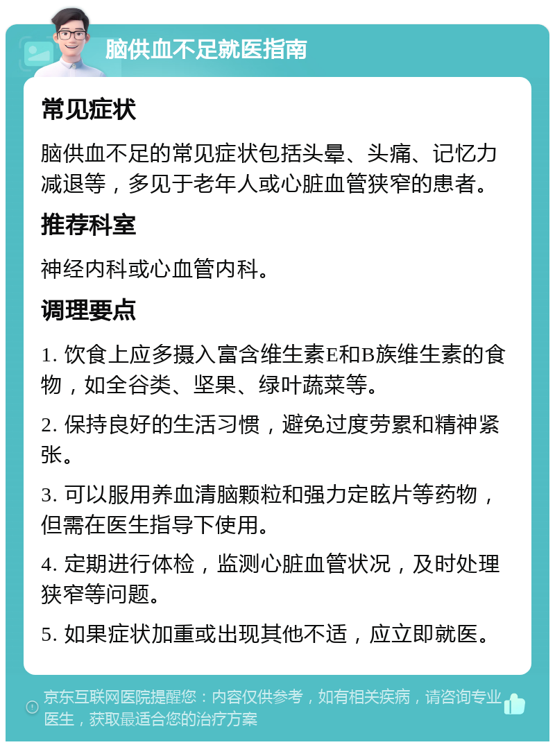 脑供血不足就医指南 常见症状 脑供血不足的常见症状包括头晕、头痛、记忆力减退等，多见于老年人或心脏血管狭窄的患者。 推荐科室 神经内科或心血管内科。 调理要点 1. 饮食上应多摄入富含维生素E和B族维生素的食物，如全谷类、坚果、绿叶蔬菜等。 2. 保持良好的生活习惯，避免过度劳累和精神紧张。 3. 可以服用养血清脑颗粒和强力定眩片等药物，但需在医生指导下使用。 4. 定期进行体检，监测心脏血管状况，及时处理狭窄等问题。 5. 如果症状加重或出现其他不适，应立即就医。