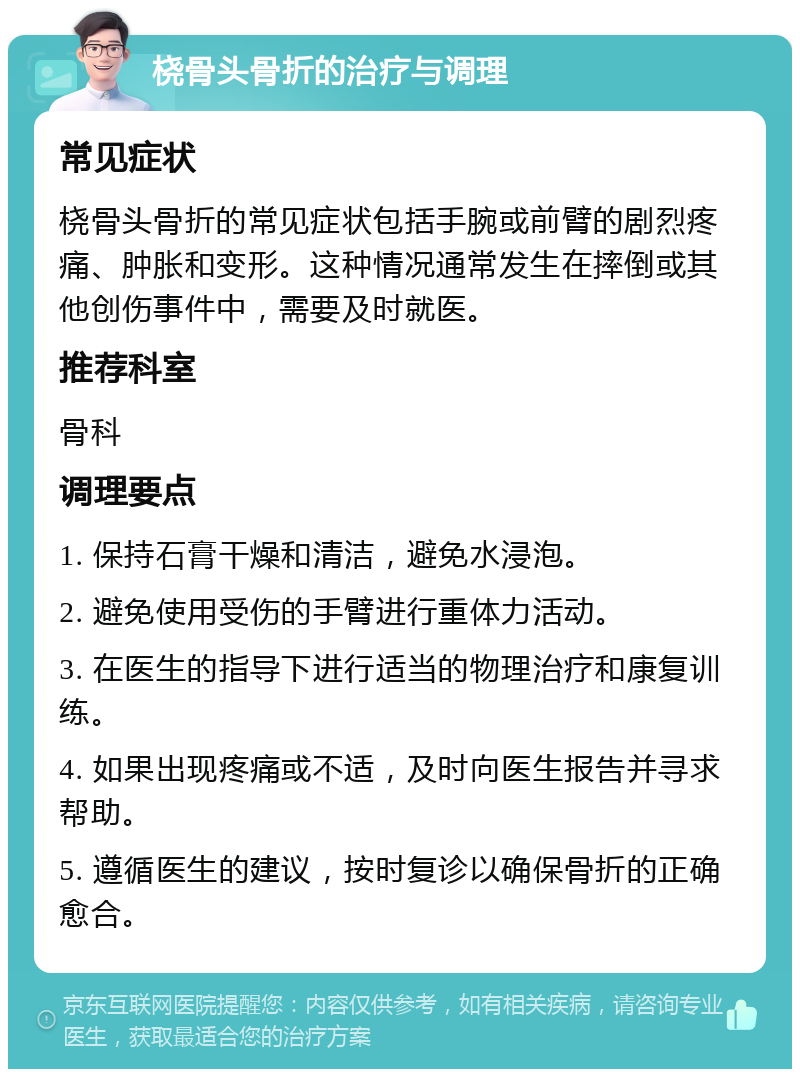 桡骨头骨折的治疗与调理 常见症状 桡骨头骨折的常见症状包括手腕或前臂的剧烈疼痛、肿胀和变形。这种情况通常发生在摔倒或其他创伤事件中，需要及时就医。 推荐科室 骨科 调理要点 1. 保持石膏干燥和清洁，避免水浸泡。 2. 避免使用受伤的手臂进行重体力活动。 3. 在医生的指导下进行适当的物理治疗和康复训练。 4. 如果出现疼痛或不适，及时向医生报告并寻求帮助。 5. 遵循医生的建议，按时复诊以确保骨折的正确愈合。