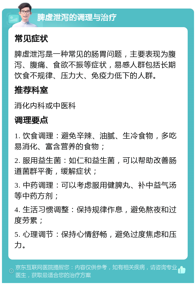 脾虚泄泻的调理与治疗 常见症状 脾虚泄泻是一种常见的肠胃问题，主要表现为腹泻、腹痛、食欲不振等症状，易感人群包括长期饮食不规律、压力大、免疫力低下的人群。 推荐科室 消化内科或中医科 调理要点 1. 饮食调理：避免辛辣、油腻、生冷食物，多吃易消化、富含营养的食物； 2. 服用益生菌：如仁和益生菌，可以帮助改善肠道菌群平衡，缓解症状； 3. 中药调理：可以考虑服用健脾丸、补中益气汤等中药方剂； 4. 生活习惯调整：保持规律作息，避免熬夜和过度劳累； 5. 心理调节：保持心情舒畅，避免过度焦虑和压力。