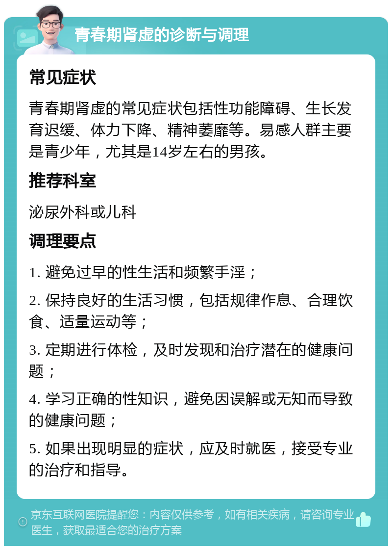 青春期肾虚的诊断与调理 常见症状 青春期肾虚的常见症状包括性功能障碍、生长发育迟缓、体力下降、精神萎靡等。易感人群主要是青少年，尤其是14岁左右的男孩。 推荐科室 泌尿外科或儿科 调理要点 1. 避免过早的性生活和频繁手淫； 2. 保持良好的生活习惯，包括规律作息、合理饮食、适量运动等； 3. 定期进行体检，及时发现和治疗潜在的健康问题； 4. 学习正确的性知识，避免因误解或无知而导致的健康问题； 5. 如果出现明显的症状，应及时就医，接受专业的治疗和指导。