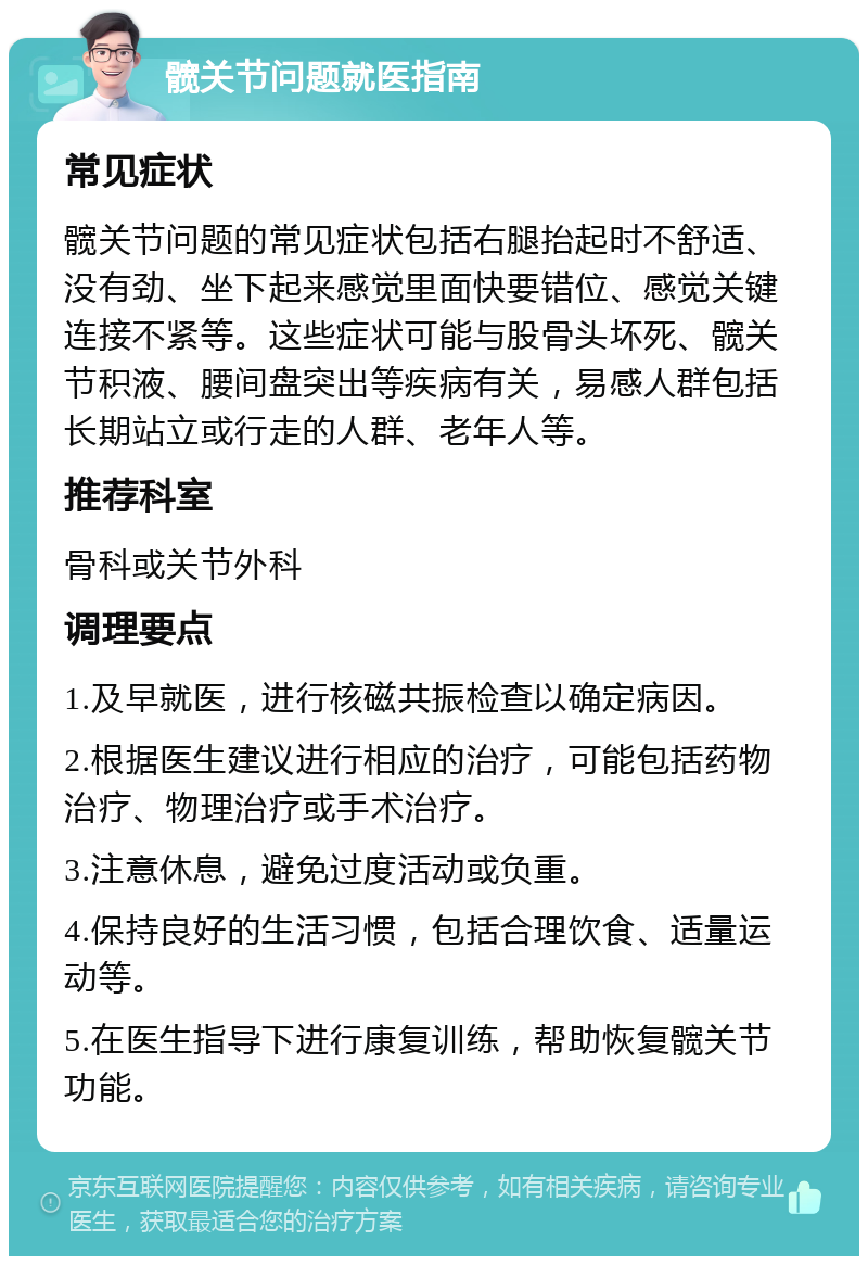 髋关节问题就医指南 常见症状 髋关节问题的常见症状包括右腿抬起时不舒适、没有劲、坐下起来感觉里面快要错位、感觉关键连接不紧等。这些症状可能与股骨头坏死、髋关节积液、腰间盘突出等疾病有关，易感人群包括长期站立或行走的人群、老年人等。 推荐科室 骨科或关节外科 调理要点 1.及早就医，进行核磁共振检查以确定病因。 2.根据医生建议进行相应的治疗，可能包括药物治疗、物理治疗或手术治疗。 3.注意休息，避免过度活动或负重。 4.保持良好的生活习惯，包括合理饮食、适量运动等。 5.在医生指导下进行康复训练，帮助恢复髋关节功能。