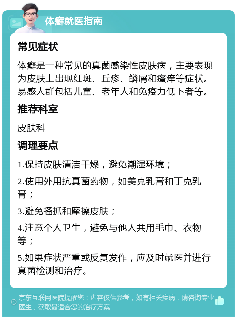 体癣就医指南 常见症状 体癣是一种常见的真菌感染性皮肤病，主要表现为皮肤上出现红斑、丘疹、鳞屑和瘙痒等症状。易感人群包括儿童、老年人和免疫力低下者等。 推荐科室 皮肤科 调理要点 1.保持皮肤清洁干燥，避免潮湿环境； 2.使用外用抗真菌药物，如美克乳膏和丁克乳膏； 3.避免搔抓和摩擦皮肤； 4.注意个人卫生，避免与他人共用毛巾、衣物等； 5.如果症状严重或反复发作，应及时就医并进行真菌检测和治疗。