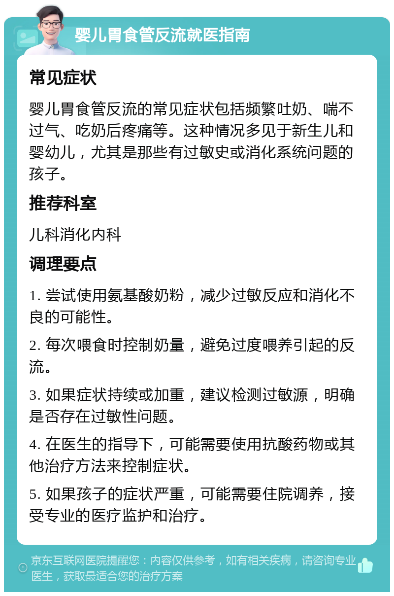 婴儿胃食管反流就医指南 常见症状 婴儿胃食管反流的常见症状包括频繁吐奶、喘不过气、吃奶后疼痛等。这种情况多见于新生儿和婴幼儿，尤其是那些有过敏史或消化系统问题的孩子。 推荐科室 儿科消化内科 调理要点 1. 尝试使用氨基酸奶粉，减少过敏反应和消化不良的可能性。 2. 每次喂食时控制奶量，避免过度喂养引起的反流。 3. 如果症状持续或加重，建议检测过敏源，明确是否存在过敏性问题。 4. 在医生的指导下，可能需要使用抗酸药物或其他治疗方法来控制症状。 5. 如果孩子的症状严重，可能需要住院调养，接受专业的医疗监护和治疗。