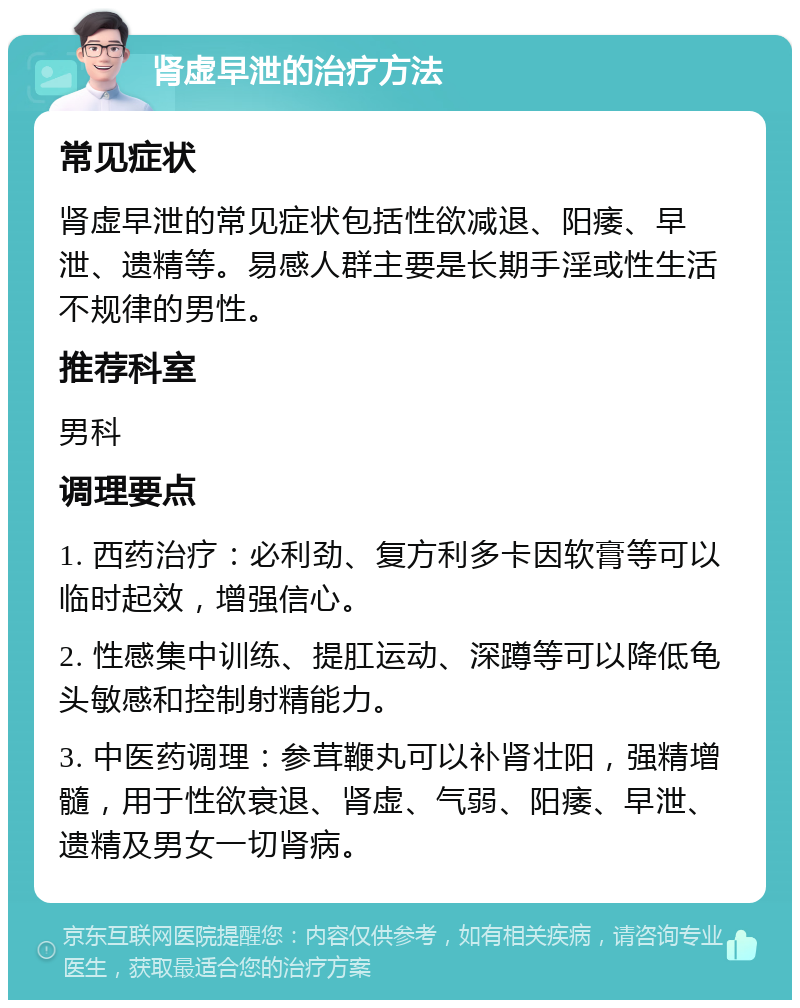 肾虚早泄的治疗方法 常见症状 肾虚早泄的常见症状包括性欲减退、阳痿、早泄、遗精等。易感人群主要是长期手淫或性生活不规律的男性。 推荐科室 男科 调理要点 1. 西药治疗：必利劲、复方利多卡因软膏等可以临时起效，增强信心。 2. 性感集中训练、提肛运动、深蹲等可以降低龟头敏感和控制射精能力。 3. 中医药调理：参茸鞭丸可以补肾壮阳，强精增髓，用于性欲衰退、肾虚、气弱、阳痿、早泄、遗精及男女一切肾病。