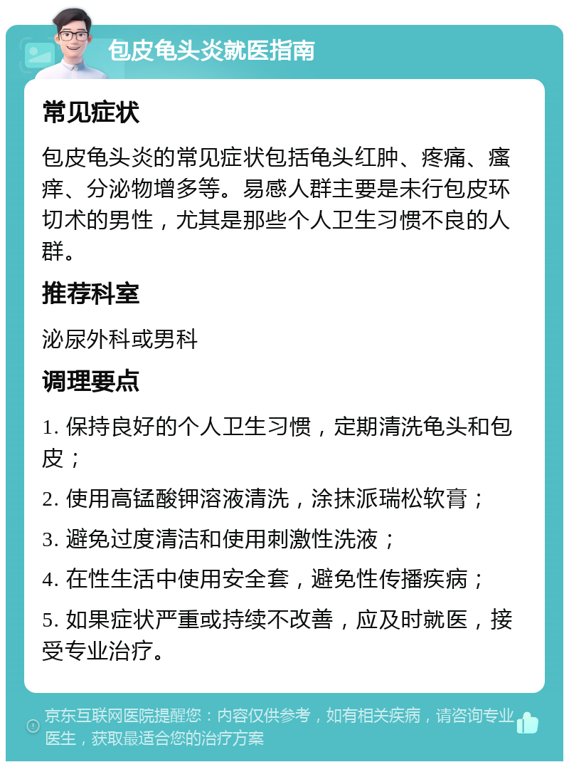 包皮龟头炎就医指南 常见症状 包皮龟头炎的常见症状包括龟头红肿、疼痛、瘙痒、分泌物增多等。易感人群主要是未行包皮环切术的男性，尤其是那些个人卫生习惯不良的人群。 推荐科室 泌尿外科或男科 调理要点 1. 保持良好的个人卫生习惯，定期清洗龟头和包皮； 2. 使用高锰酸钾溶液清洗，涂抹派瑞松软膏； 3. 避免过度清洁和使用刺激性洗液； 4. 在性生活中使用安全套，避免性传播疾病； 5. 如果症状严重或持续不改善，应及时就医，接受专业治疗。