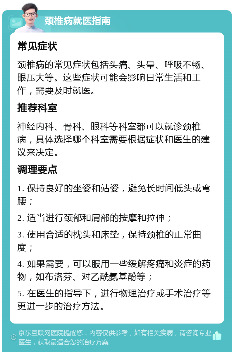 颈椎病就医指南 常见症状 颈椎病的常见症状包括头痛、头晕、呼吸不畅、眼压大等。这些症状可能会影响日常生活和工作，需要及时就医。 推荐科室 神经内科、骨科、眼科等科室都可以就诊颈椎病，具体选择哪个科室需要根据症状和医生的建议来决定。 调理要点 1. 保持良好的坐姿和站姿，避免长时间低头或弯腰； 2. 适当进行颈部和肩部的按摩和拉伸； 3. 使用合适的枕头和床垫，保持颈椎的正常曲度； 4. 如果需要，可以服用一些缓解疼痛和炎症的药物，如布洛芬、对乙酰氨基酚等； 5. 在医生的指导下，进行物理治疗或手术治疗等更进一步的治疗方法。