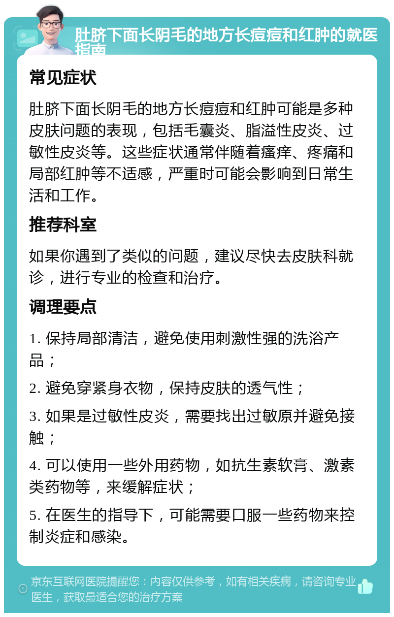 肚脐下面长阴毛的地方长痘痘和红肿的就医指南 常见症状 肚脐下面长阴毛的地方长痘痘和红肿可能是多种皮肤问题的表现，包括毛囊炎、脂溢性皮炎、过敏性皮炎等。这些症状通常伴随着瘙痒、疼痛和局部红肿等不适感，严重时可能会影响到日常生活和工作。 推荐科室 如果你遇到了类似的问题，建议尽快去皮肤科就诊，进行专业的检查和治疗。 调理要点 1. 保持局部清洁，避免使用刺激性强的洗浴产品； 2. 避免穿紧身衣物，保持皮肤的透气性； 3. 如果是过敏性皮炎，需要找出过敏原并避免接触； 4. 可以使用一些外用药物，如抗生素软膏、激素类药物等，来缓解症状； 5. 在医生的指导下，可能需要口服一些药物来控制炎症和感染。