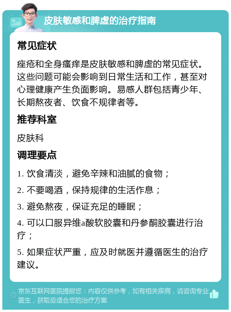 皮肤敏感和脾虚的治疗指南 常见症状 痤疮和全身瘙痒是皮肤敏感和脾虚的常见症状。这些问题可能会影响到日常生活和工作，甚至对心理健康产生负面影响。易感人群包括青少年、长期熬夜者、饮食不规律者等。 推荐科室 皮肤科 调理要点 1. 饮食清淡，避免辛辣和油腻的食物； 2. 不要喝酒，保持规律的生活作息； 3. 避免熬夜，保证充足的睡眠； 4. 可以口服异维a酸软胶囊和丹参酮胶囊进行治疗； 5. 如果症状严重，应及时就医并遵循医生的治疗建议。