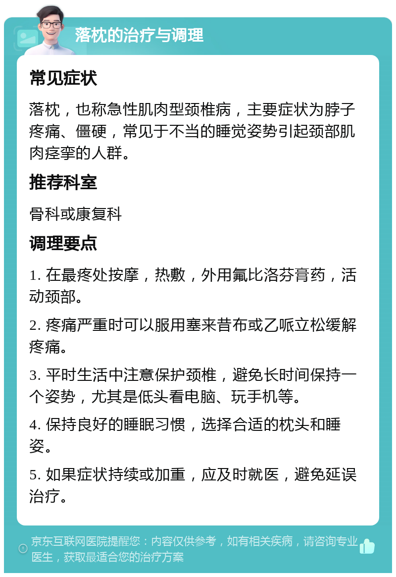 落枕的治疗与调理 常见症状 落枕，也称急性肌肉型颈椎病，主要症状为脖子疼痛、僵硬，常见于不当的睡觉姿势引起颈部肌肉痉挛的人群。 推荐科室 骨科或康复科 调理要点 1. 在最疼处按摩，热敷，外用氟比洛芬膏药，活动颈部。 2. 疼痛严重时可以服用塞来昔布或乙哌立松缓解疼痛。 3. 平时生活中注意保护颈椎，避免长时间保持一个姿势，尤其是低头看电脑、玩手机等。 4. 保持良好的睡眠习惯，选择合适的枕头和睡姿。 5. 如果症状持续或加重，应及时就医，避免延误治疗。