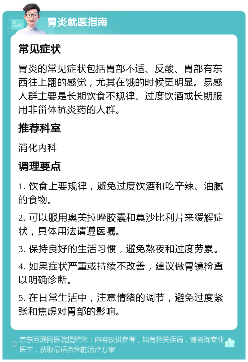 胃炎就医指南 常见症状 胃炎的常见症状包括胃部不适、反酸、胃部有东西往上翻的感觉，尤其在饿的时候更明显。易感人群主要是长期饮食不规律、过度饮酒或长期服用非甾体抗炎药的人群。 推荐科室 消化内科 调理要点 1. 饮食上要规律，避免过度饮酒和吃辛辣、油腻的食物。 2. 可以服用奥美拉唑胶囊和莫沙比利片来缓解症状，具体用法请遵医嘱。 3. 保持良好的生活习惯，避免熬夜和过度劳累。 4. 如果症状严重或持续不改善，建议做胃镜检查以明确诊断。 5. 在日常生活中，注意情绪的调节，避免过度紧张和焦虑对胃部的影响。