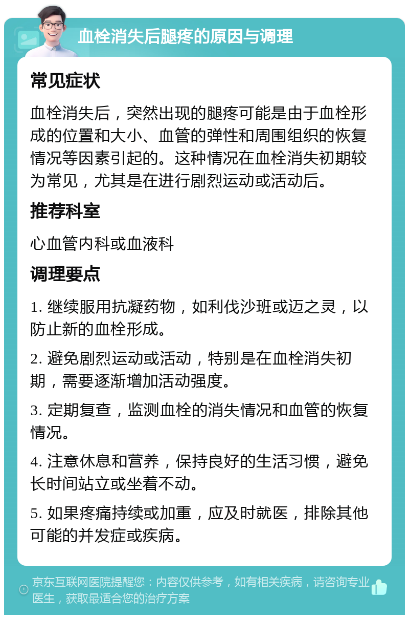 血栓消失后腿疼的原因与调理 常见症状 血栓消失后，突然出现的腿疼可能是由于血栓形成的位置和大小、血管的弹性和周围组织的恢复情况等因素引起的。这种情况在血栓消失初期较为常见，尤其是在进行剧烈运动或活动后。 推荐科室 心血管内科或血液科 调理要点 1. 继续服用抗凝药物，如利伐沙班或迈之灵，以防止新的血栓形成。 2. 避免剧烈运动或活动，特别是在血栓消失初期，需要逐渐增加活动强度。 3. 定期复查，监测血栓的消失情况和血管的恢复情况。 4. 注意休息和营养，保持良好的生活习惯，避免长时间站立或坐着不动。 5. 如果疼痛持续或加重，应及时就医，排除其他可能的并发症或疾病。