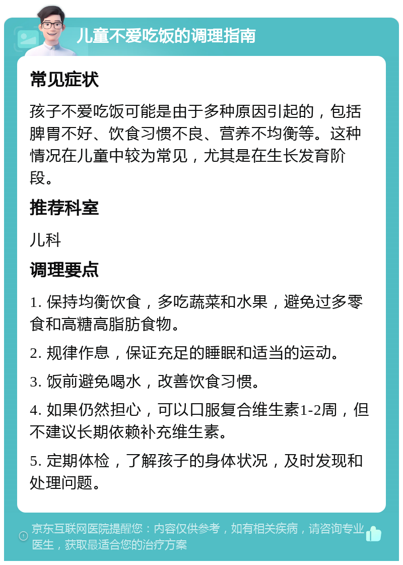 儿童不爱吃饭的调理指南 常见症状 孩子不爱吃饭可能是由于多种原因引起的，包括脾胃不好、饮食习惯不良、营养不均衡等。这种情况在儿童中较为常见，尤其是在生长发育阶段。 推荐科室 儿科 调理要点 1. 保持均衡饮食，多吃蔬菜和水果，避免过多零食和高糖高脂肪食物。 2. 规律作息，保证充足的睡眠和适当的运动。 3. 饭前避免喝水，改善饮食习惯。 4. 如果仍然担心，可以口服复合维生素1-2周，但不建议长期依赖补充维生素。 5. 定期体检，了解孩子的身体状况，及时发现和处理问题。