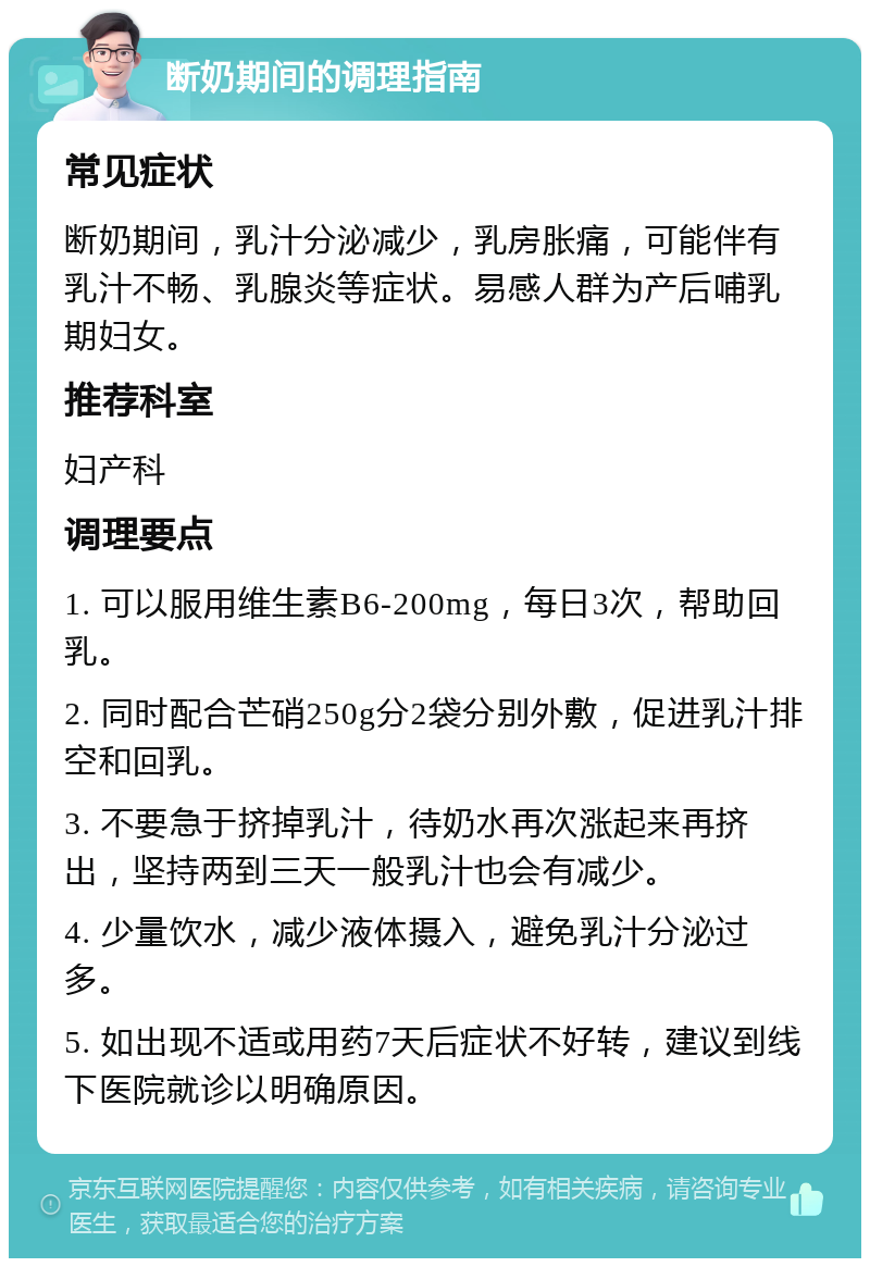 断奶期间的调理指南 常见症状 断奶期间，乳汁分泌减少，乳房胀痛，可能伴有乳汁不畅、乳腺炎等症状。易感人群为产后哺乳期妇女。 推荐科室 妇产科 调理要点 1. 可以服用维生素B6-200mg，每日3次，帮助回乳。 2. 同时配合芒硝250g分2袋分别外敷，促进乳汁排空和回乳。 3. 不要急于挤掉乳汁，待奶水再次涨起来再挤出，坚持两到三天一般乳汁也会有减少。 4. 少量饮水，减少液体摄入，避免乳汁分泌过多。 5. 如出现不适或用药7天后症状不好转，建议到线下医院就诊以明确原因。