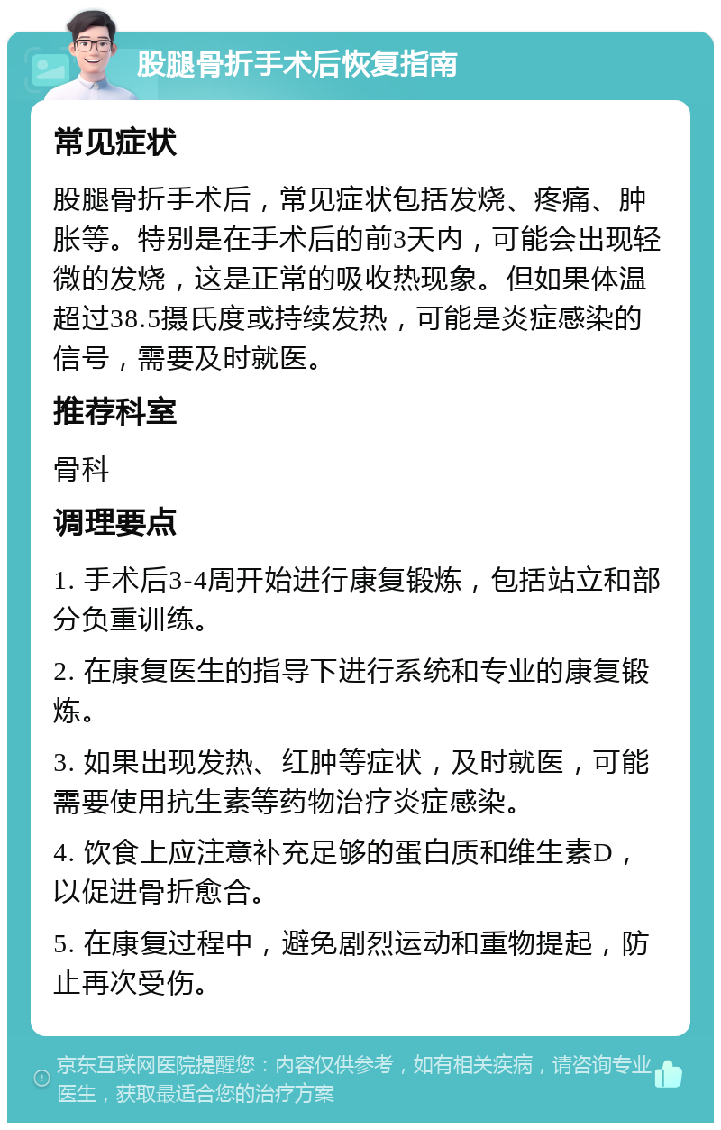 股腿骨折手术后恢复指南 常见症状 股腿骨折手术后，常见症状包括发烧、疼痛、肿胀等。特别是在手术后的前3天内，可能会出现轻微的发烧，这是正常的吸收热现象。但如果体温超过38.5摄氏度或持续发热，可能是炎症感染的信号，需要及时就医。 推荐科室 骨科 调理要点 1. 手术后3-4周开始进行康复锻炼，包括站立和部分负重训练。 2. 在康复医生的指导下进行系统和专业的康复锻炼。 3. 如果出现发热、红肿等症状，及时就医，可能需要使用抗生素等药物治疗炎症感染。 4. 饮食上应注意补充足够的蛋白质和维生素D，以促进骨折愈合。 5. 在康复过程中，避免剧烈运动和重物提起，防止再次受伤。