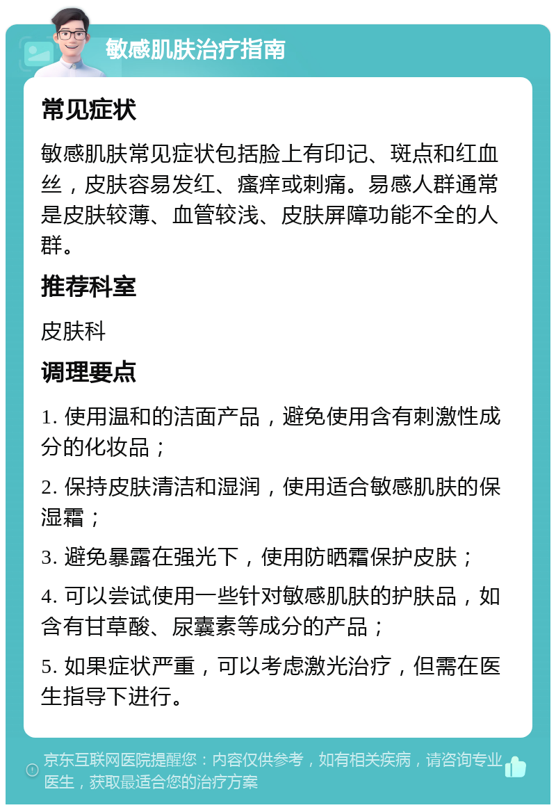 敏感肌肤治疗指南 常见症状 敏感肌肤常见症状包括脸上有印记、斑点和红血丝，皮肤容易发红、瘙痒或刺痛。易感人群通常是皮肤较薄、血管较浅、皮肤屏障功能不全的人群。 推荐科室 皮肤科 调理要点 1. 使用温和的洁面产品，避免使用含有刺激性成分的化妆品； 2. 保持皮肤清洁和湿润，使用适合敏感肌肤的保湿霜； 3. 避免暴露在强光下，使用防晒霜保护皮肤； 4. 可以尝试使用一些针对敏感肌肤的护肤品，如含有甘草酸、尿囊素等成分的产品； 5. 如果症状严重，可以考虑激光治疗，但需在医生指导下进行。