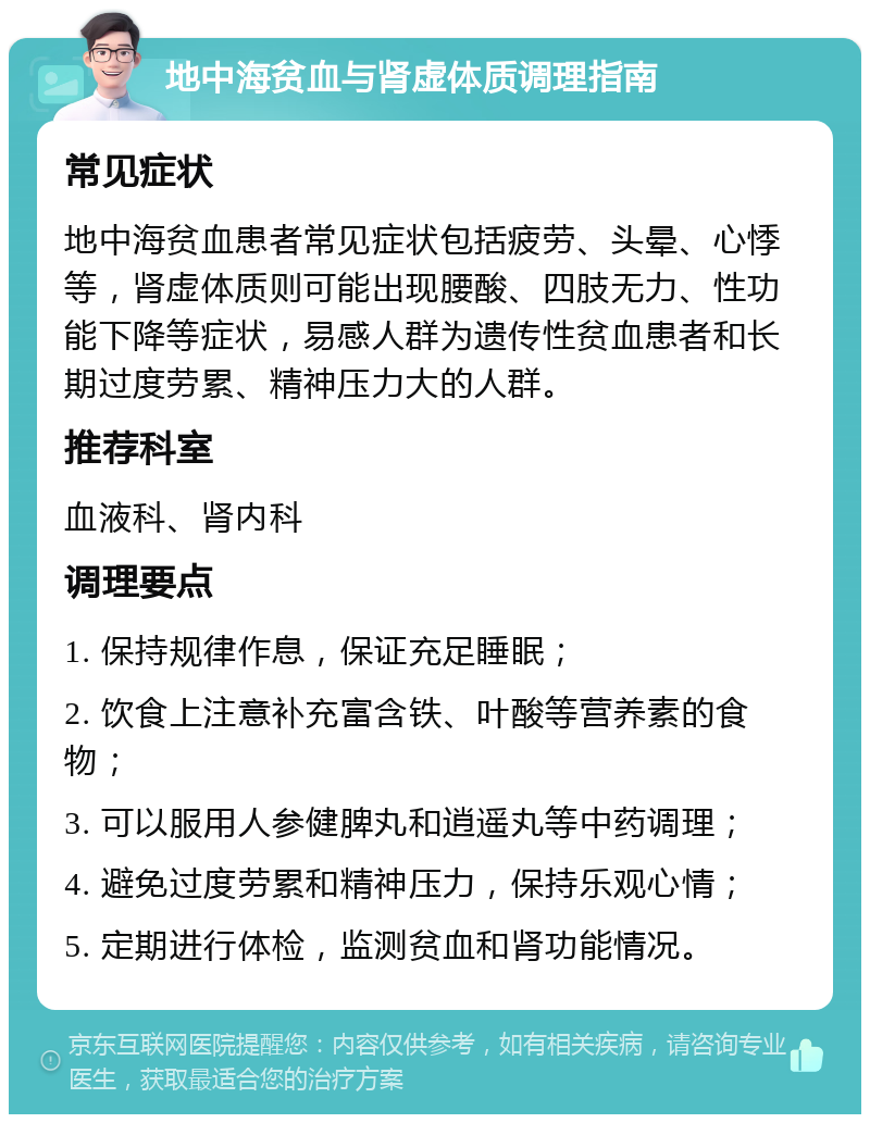 地中海贫血与肾虚体质调理指南 常见症状 地中海贫血患者常见症状包括疲劳、头晕、心悸等，肾虚体质则可能出现腰酸、四肢无力、性功能下降等症状，易感人群为遗传性贫血患者和长期过度劳累、精神压力大的人群。 推荐科室 血液科、肾内科 调理要点 1. 保持规律作息，保证充足睡眠； 2. 饮食上注意补充富含铁、叶酸等营养素的食物； 3. 可以服用人参健脾丸和逍遥丸等中药调理； 4. 避免过度劳累和精神压力，保持乐观心情； 5. 定期进行体检，监测贫血和肾功能情况。