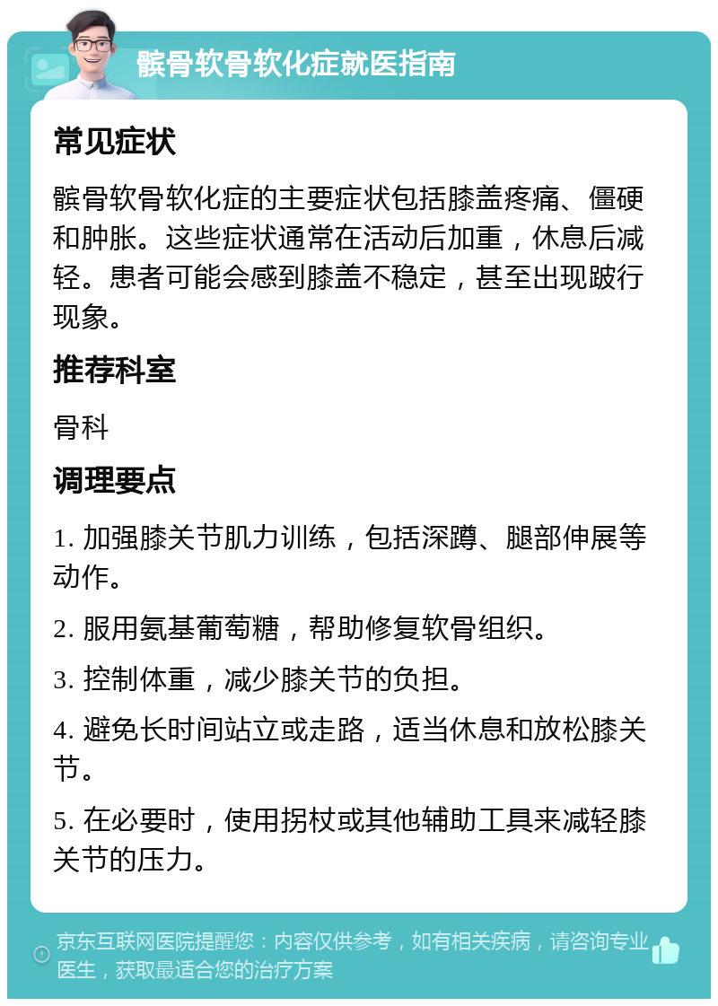 髌骨软骨软化症就医指南 常见症状 髌骨软骨软化症的主要症状包括膝盖疼痛、僵硬和肿胀。这些症状通常在活动后加重，休息后减轻。患者可能会感到膝盖不稳定，甚至出现跛行现象。 推荐科室 骨科 调理要点 1. 加强膝关节肌力训练，包括深蹲、腿部伸展等动作。 2. 服用氨基葡萄糖，帮助修复软骨组织。 3. 控制体重，减少膝关节的负担。 4. 避免长时间站立或走路，适当休息和放松膝关节。 5. 在必要时，使用拐杖或其他辅助工具来减轻膝关节的压力。