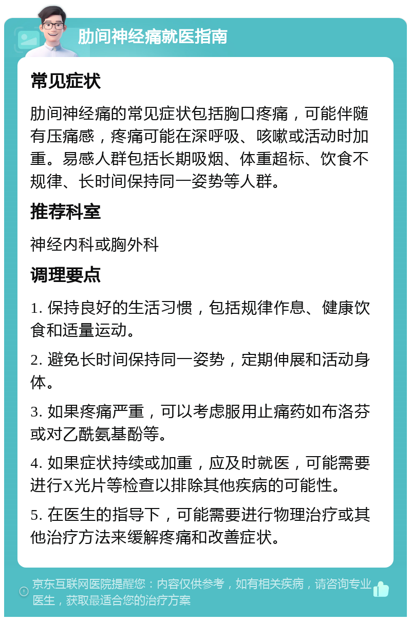 肋间神经痛就医指南 常见症状 肋间神经痛的常见症状包括胸口疼痛，可能伴随有压痛感，疼痛可能在深呼吸、咳嗽或活动时加重。易感人群包括长期吸烟、体重超标、饮食不规律、长时间保持同一姿势等人群。 推荐科室 神经内科或胸外科 调理要点 1. 保持良好的生活习惯，包括规律作息、健康饮食和适量运动。 2. 避免长时间保持同一姿势，定期伸展和活动身体。 3. 如果疼痛严重，可以考虑服用止痛药如布洛芬或对乙酰氨基酚等。 4. 如果症状持续或加重，应及时就医，可能需要进行X光片等检查以排除其他疾病的可能性。 5. 在医生的指导下，可能需要进行物理治疗或其他治疗方法来缓解疼痛和改善症状。