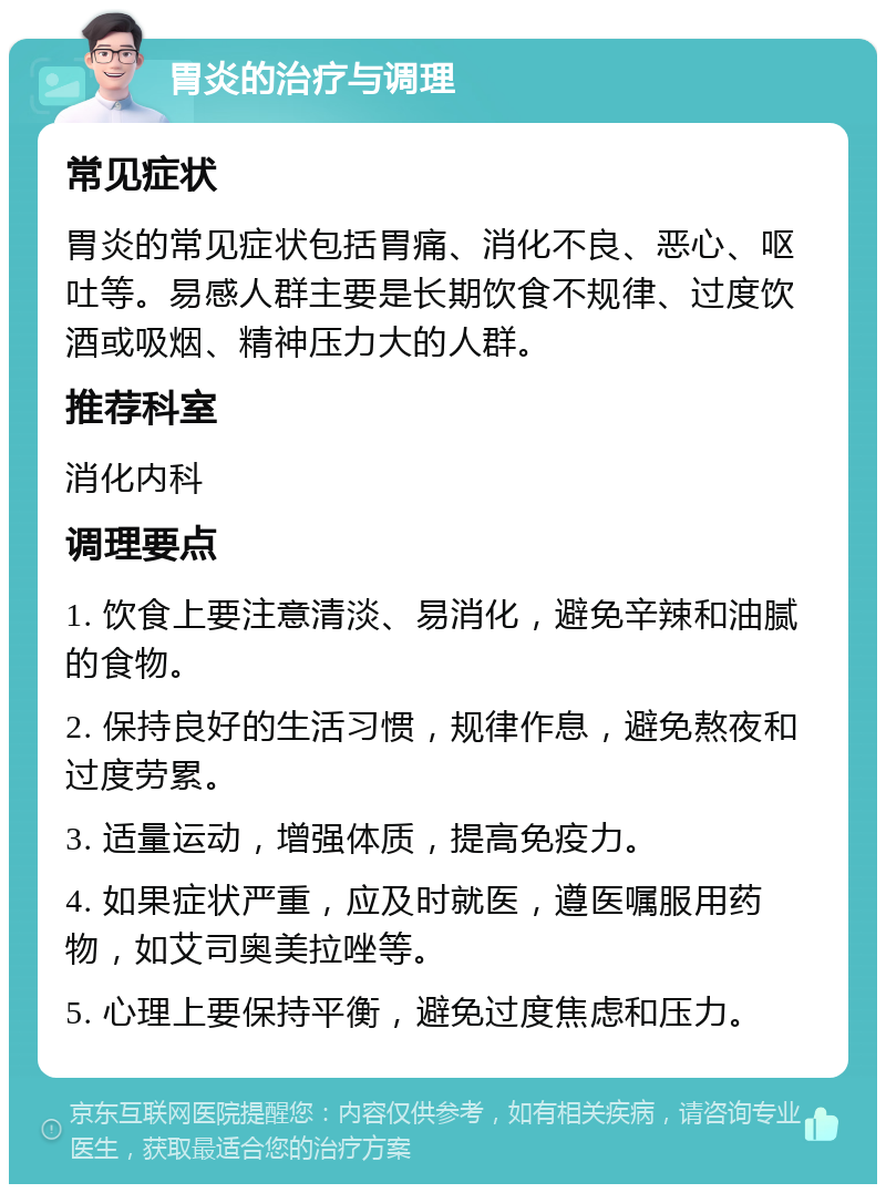 胃炎的治疗与调理 常见症状 胃炎的常见症状包括胃痛、消化不良、恶心、呕吐等。易感人群主要是长期饮食不规律、过度饮酒或吸烟、精神压力大的人群。 推荐科室 消化内科 调理要点 1. 饮食上要注意清淡、易消化，避免辛辣和油腻的食物。 2. 保持良好的生活习惯，规律作息，避免熬夜和过度劳累。 3. 适量运动，增强体质，提高免疫力。 4. 如果症状严重，应及时就医，遵医嘱服用药物，如艾司奥美拉唑等。 5. 心理上要保持平衡，避免过度焦虑和压力。