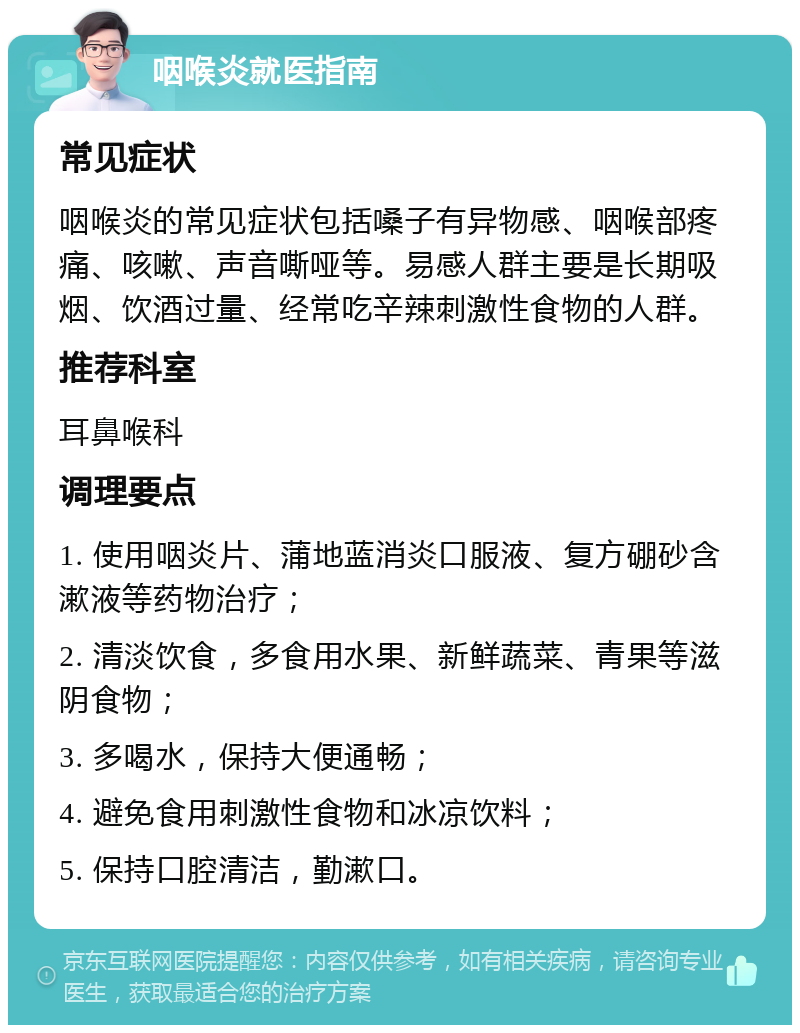 咽喉炎就医指南 常见症状 咽喉炎的常见症状包括嗓子有异物感、咽喉部疼痛、咳嗽、声音嘶哑等。易感人群主要是长期吸烟、饮酒过量、经常吃辛辣刺激性食物的人群。 推荐科室 耳鼻喉科 调理要点 1. 使用咽炎片、蒲地蓝消炎口服液、复方硼砂含漱液等药物治疗； 2. 清淡饮食，多食用水果、新鲜蔬菜、青果等滋阴食物； 3. 多喝水，保持大便通畅； 4. 避免食用刺激性食物和冰凉饮料； 5. 保持口腔清洁，勤漱口。