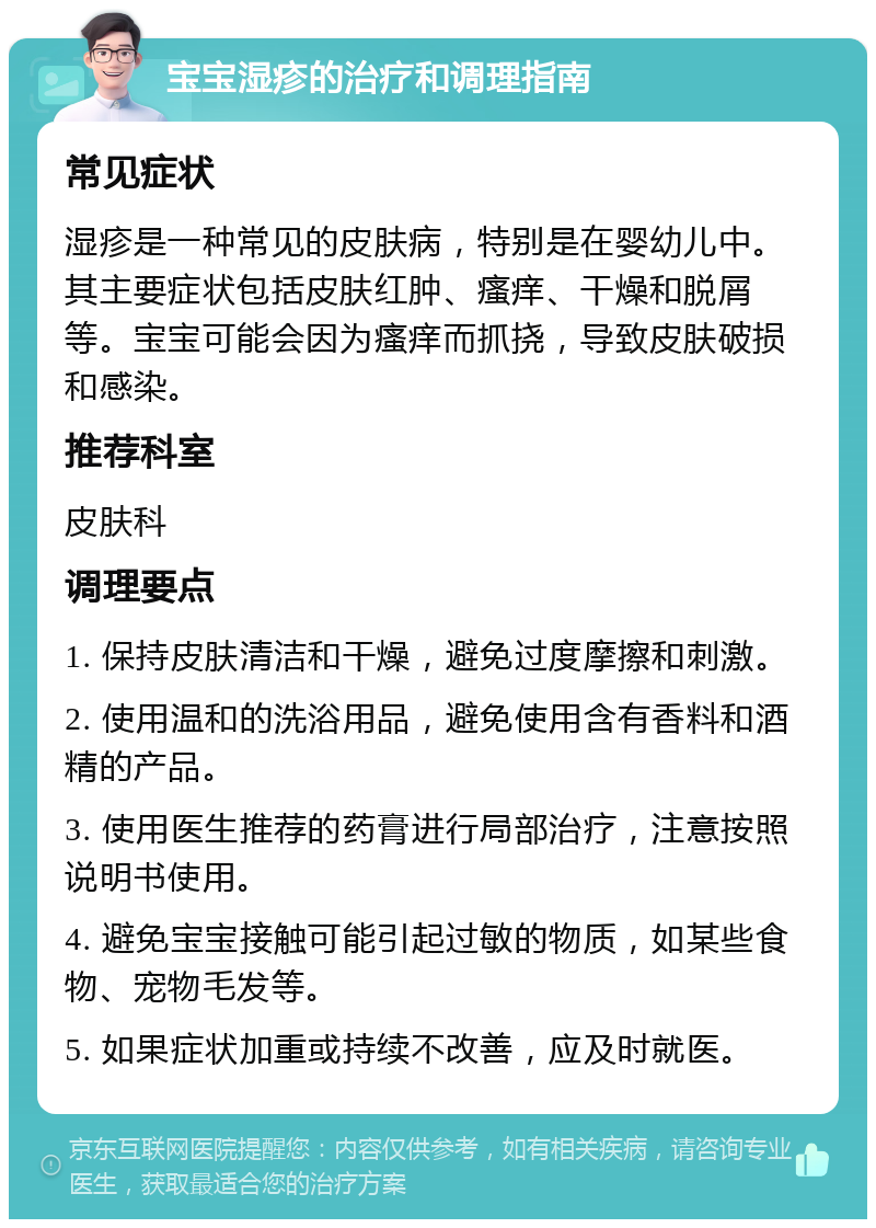 宝宝湿疹的治疗和调理指南 常见症状 湿疹是一种常见的皮肤病，特别是在婴幼儿中。其主要症状包括皮肤红肿、瘙痒、干燥和脱屑等。宝宝可能会因为瘙痒而抓挠，导致皮肤破损和感染。 推荐科室 皮肤科 调理要点 1. 保持皮肤清洁和干燥，避免过度摩擦和刺激。 2. 使用温和的洗浴用品，避免使用含有香料和酒精的产品。 3. 使用医生推荐的药膏进行局部治疗，注意按照说明书使用。 4. 避免宝宝接触可能引起过敏的物质，如某些食物、宠物毛发等。 5. 如果症状加重或持续不改善，应及时就医。